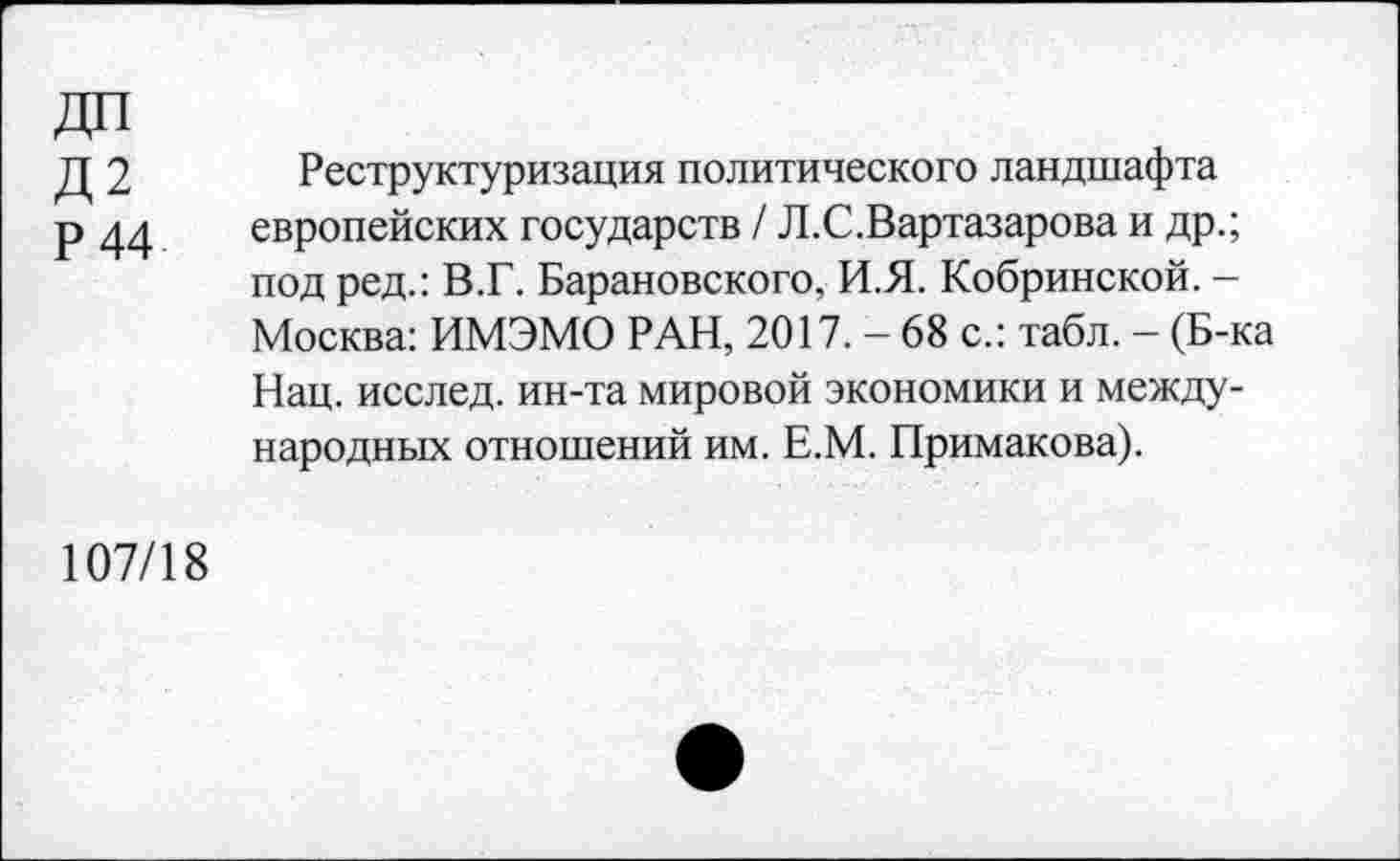 ﻿Д 2 Реструктуризация политического ландшафта
р 44 европейских государств / Л.С.Вартазарова и др.; под ред.: В.Г. Барановского, И.Я. Кобринской. -Москва: ИМЭМО РАН, 2017. - 68 с.: табл. — (Б-ка Нац. исслед. ин-та мировой экономики и международных отношений им. Е.М. Примакова).
107/18